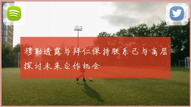 穆勒透露与拜仁保持联系已与高层探讨未来合作机会