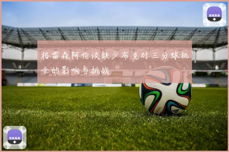 格雷森阿伦谈缺少布克对三分球机会的影响与挑战