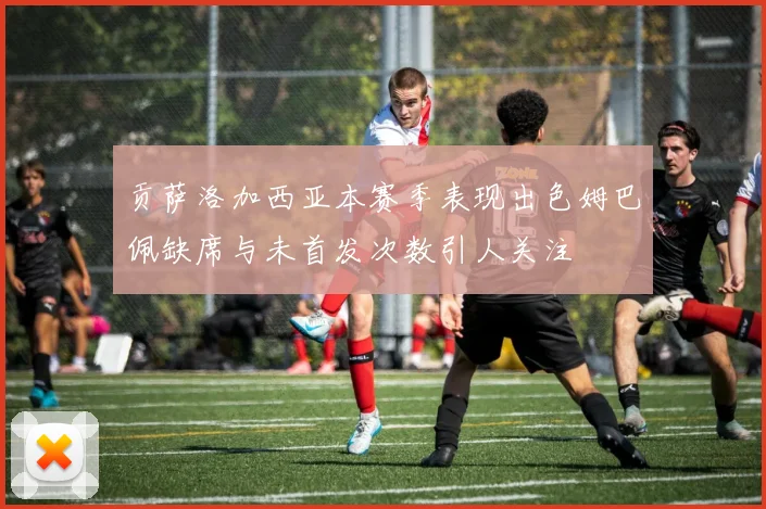 贡萨洛加西亚本赛季表现出色姆巴佩缺席与未首发次数引人关注