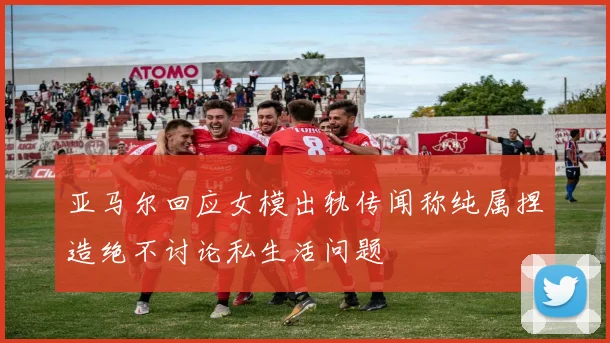 亚马尔回应女模出轨传闻称纯属捏造绝不讨论私生活问题