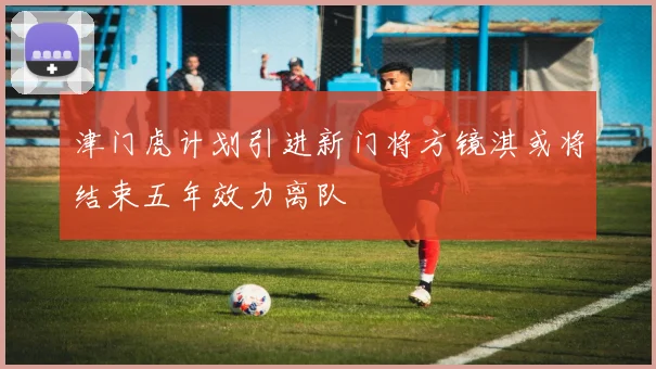 津门虎计划引进新门将方镜淇或将结束五年效力离队