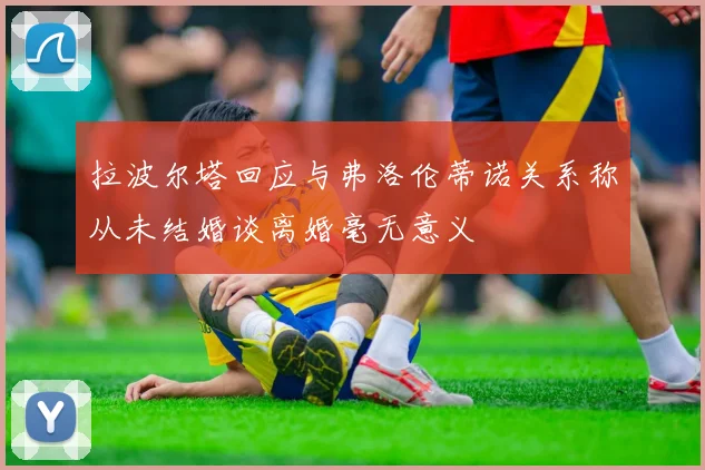 拉波尔塔回应与弗洛伦蒂诺关系称从未结婚谈离婚毫无意义