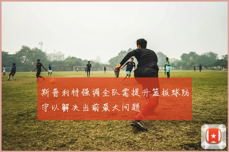 斯普利特强调全队需提升篮板球防守以解决当前最大问题